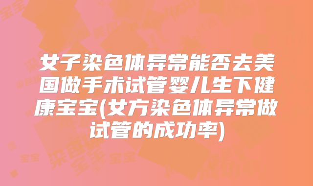 女子染色体异常能否去美国做手术试管婴儿生下健康宝宝(女方染色体异常做试管的成功率)