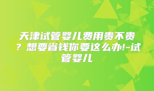 天津试管婴儿费用贵不贵?想要省钱你要这么办!-试管婴儿