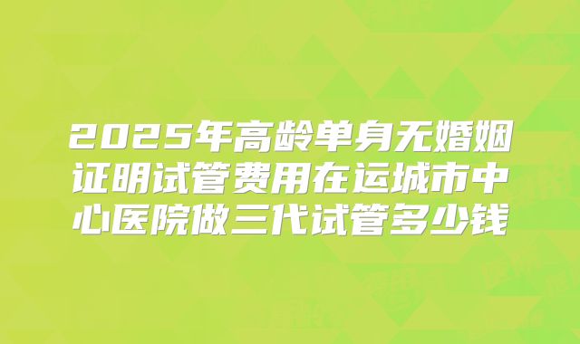 2025年高龄单身无婚姻证明试管费用在运城市中心医院做三代试管多少钱