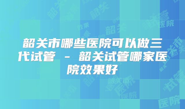 韶关市哪些医院可以做三代试管 - 韶关试管哪家医院效果好
