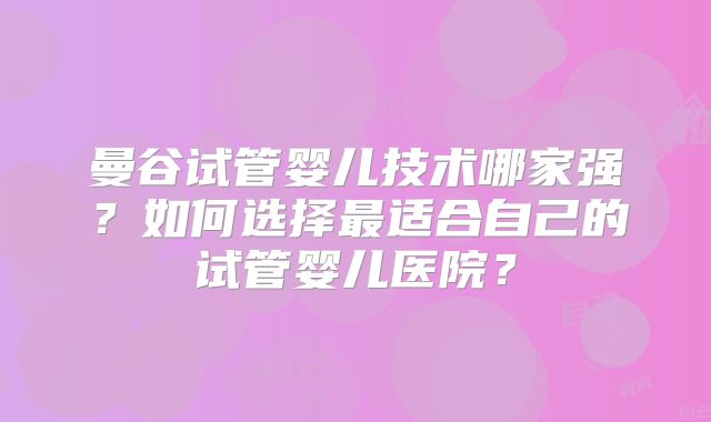 曼谷试管婴儿技术哪家强？如何选择最适合自己的试管婴儿医院？