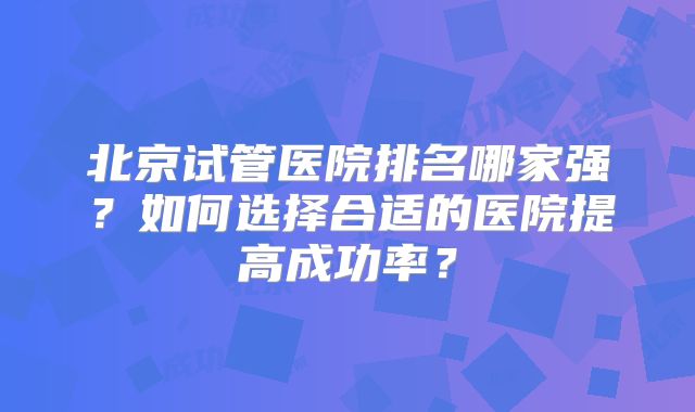 北京试管医院排名哪家强？如何选择合适的医院提高成功率？