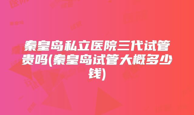 秦皇岛私立医院三代试管贵吗(秦皇岛试管大概多少钱)