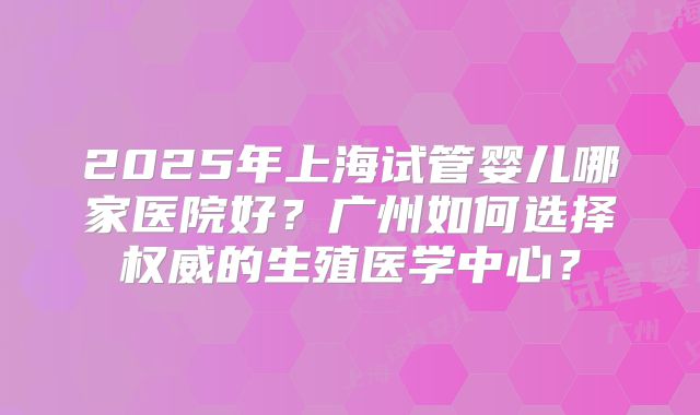 2025年上海试管婴儿哪家医院好?广州如何选择权威的生殖医学中心?