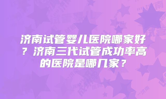 济南试管婴儿医院哪家好?济南三代试管成功率高的医院是哪几家?