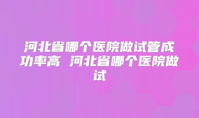 河北省哪个医院做试管成功率高 河北省哪个医院做试