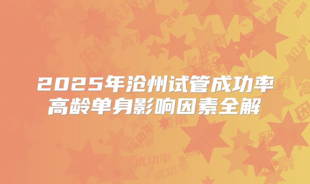 2025年沧州试管成功率高龄单身影响因素全解