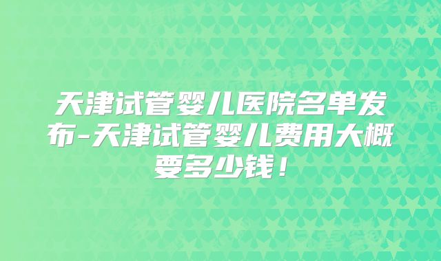 天津试管婴儿医院名单发布-天津试管婴儿费用大概要多少钱！