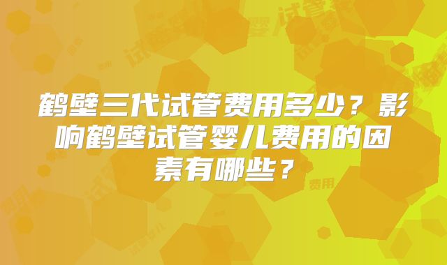 鹤壁三代试管费用多少？影响鹤壁试管婴儿费用的因素有哪些？
