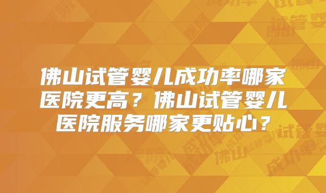 佛山试管婴儿成功率哪家医院更高？佛山试管婴儿医院服务哪家更贴心？