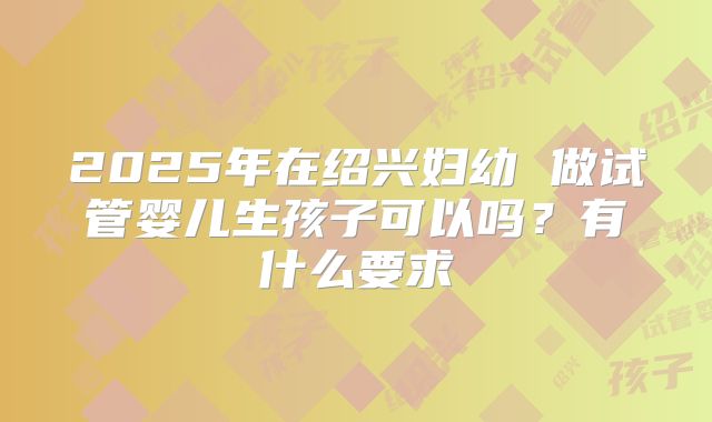 2025年在绍兴妇幼 做试管婴儿生孩子可以吗?有什么要求