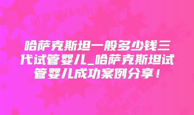 哈萨克斯坦一般多少钱三代试管婴儿_哈萨克斯坦试管婴儿成功案例分享!