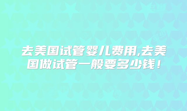 去美国试管婴儿费用,去美国做试管一般要多少钱！