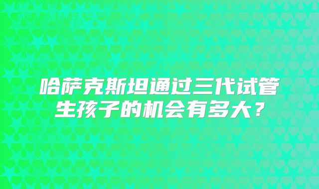 哈萨克斯坦通过三代试管生孩子的机会有多大?