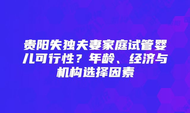 贵阳失独夫妻家庭试管婴儿可行性?年龄、经济与机构选择因素