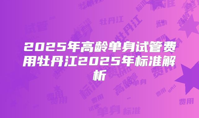 2025年高龄单身试管费用牡丹江2025年标准解析