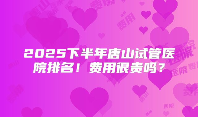 2025下半年唐山试管医院排名！费用很贵吗？