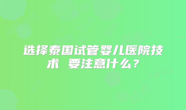 选择泰国试管婴儿医院技术 要注意什么？
