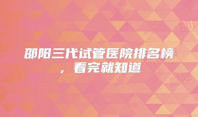 邵阳三代试管医院排名榜,看完就知道