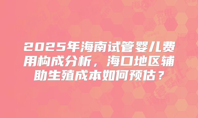 2025年海南试管婴儿费用构成分析，海口地区辅助生殖成本如何预估？