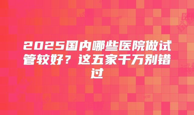 2025国内哪些医院做试管较好？这五家千万别错过