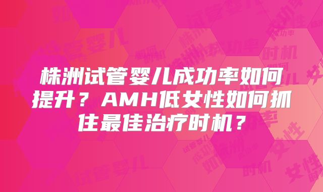 株洲试管婴儿成功率如何提升?AMH低女性如何抓住最佳治疗时机?