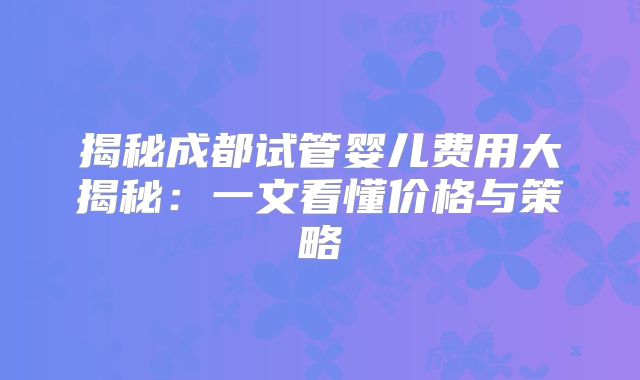 揭秘成都试管婴儿费用大揭秘:一文看懂价格与策略