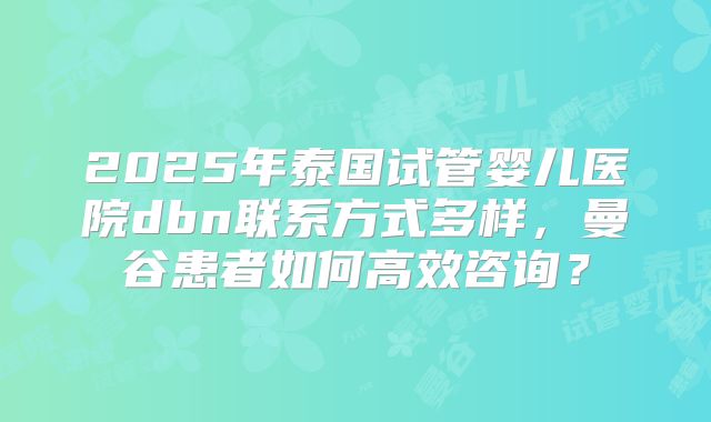 2025年泰国试管婴儿医院dbn联系方式多样,曼谷患者如何高效咨询?