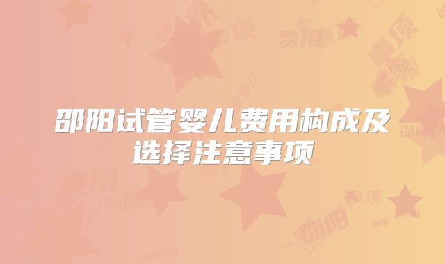 邵阳试管婴儿费用构成及选择注意事项