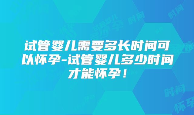 试管婴儿需要多长时间可以怀孕-试管婴儿多少时间才能怀孕!