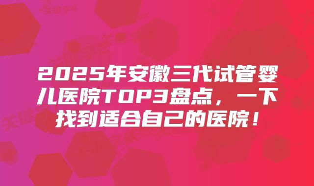 2025年安徽三代试管婴儿医院TOP3盘点,一下找到适合自己的医院!