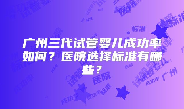 广州三代试管婴儿成功率如何?医院选择标准有哪些?