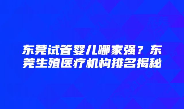 东莞试管婴儿哪家强?东莞生殖医疗机构排名揭秘