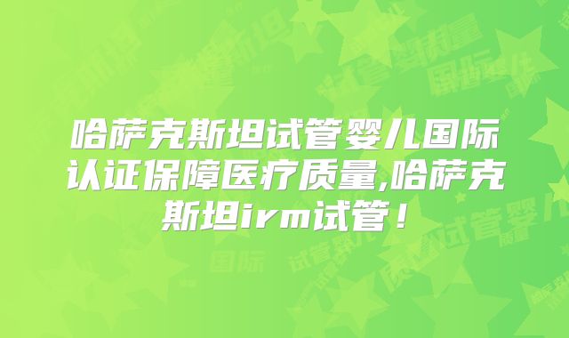 哈萨克斯坦试管婴儿国际认证保障医疗质量,哈萨克斯坦irm试管！