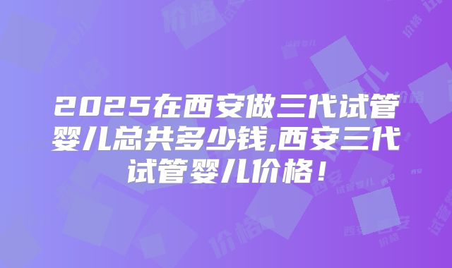 2025在西安做三代试管婴儿总共多少钱,西安三代试管婴儿价格！