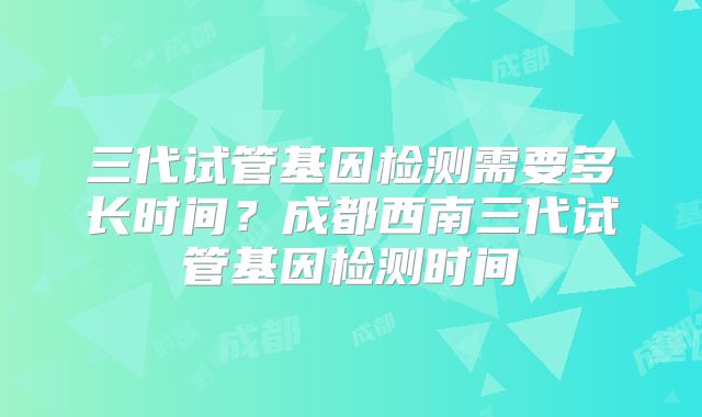 三代试管基因检测需要多长时间?成都西南三代试管基因检测时间