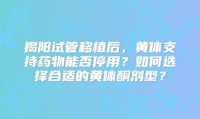 揭阳试管移植后,黄体支持药物能否停用?如何选择合适的黄体酮剂型?