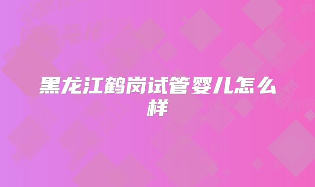 黑龙江鹤岗试管婴儿怎么样