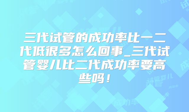 三代试管的成功率比一二代低很多怎么回事_三代试管婴儿比二代成功率要高些吗！