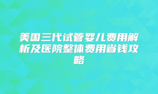 美国三代试管婴儿费用解析及医院整体费用省钱攻略