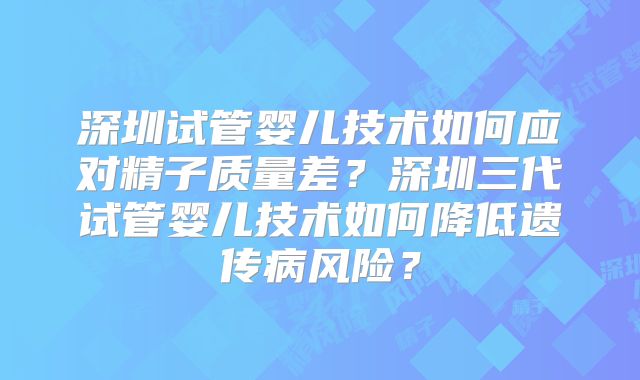 深圳试管婴儿技术如何应对精子质量差?深圳三代试管婴儿技术如何降低遗传病风险?