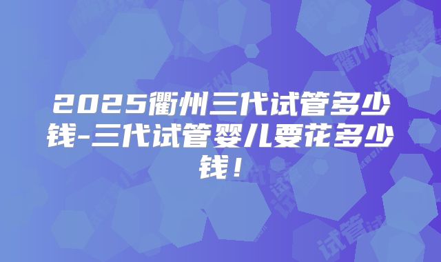 2025衢州三代试管多少钱-三代试管婴儿要花多少钱!
