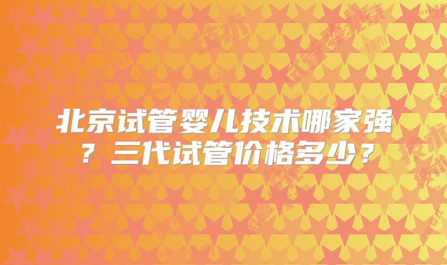 北京试管婴儿技术哪家强?三代试管价格多少?