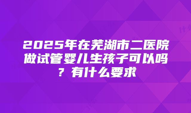 2025年在芜湖市二医院做试管婴儿生孩子可以吗？有什么要求