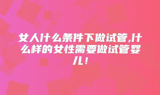 女人什么条件下做试管,什么样的女性需要做试管婴儿!