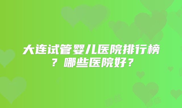 大连试管婴儿医院排行榜?哪些医院好?