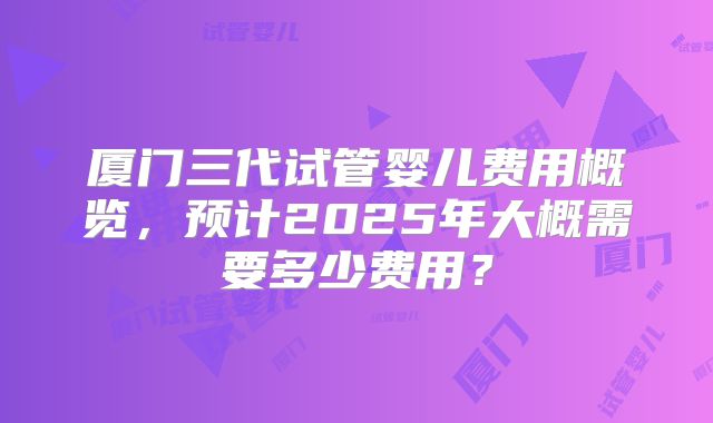 厦门三代试管婴儿费用概览，预计2025年大概需要多少费用？