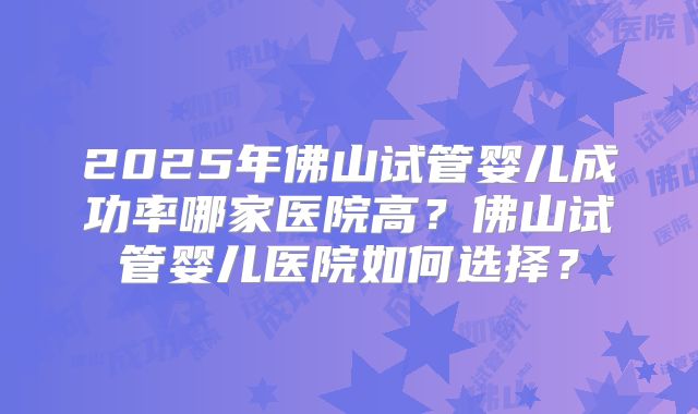 2025年佛山试管婴儿成功率哪家医院高?佛山试管婴儿医院如何选择?