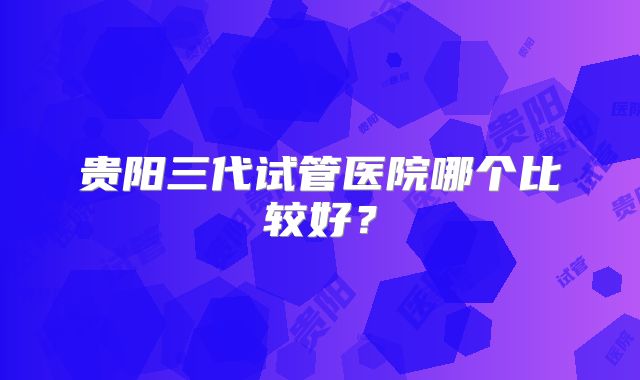 贵阳三代试管医院哪个比较好？