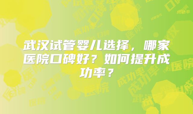武汉试管婴儿选择,哪家医院口碑好?如何提升成功率?